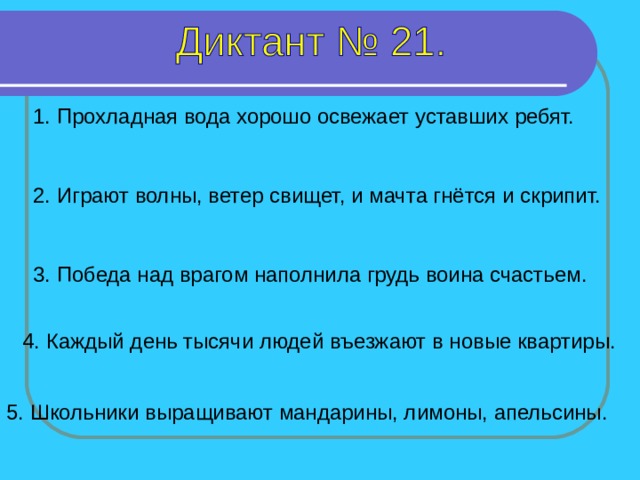 1. Прохладная вода хорошо освежает уставших ребят. 2. Играют волны, ветер свищет, и мачта гнётся и скрипит. 3. Победа над врагом наполнила грудь воина счастьем. 1-5 предложение – 7 секунд 4. Каждый день тысячи людей въезжают в новые квартиры. 5. Школьники выращивают мандарины, лимоны, апельсины.  