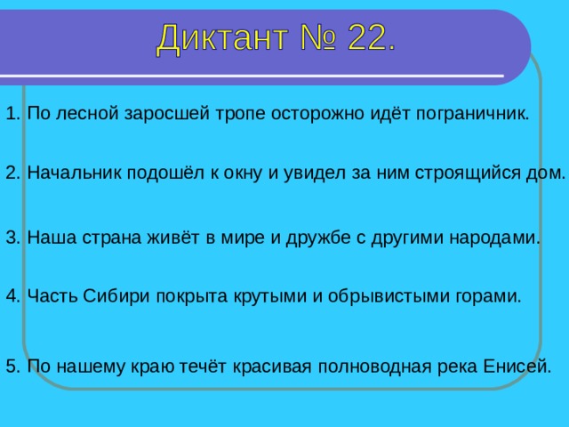 1. По лесной заросшей тропе осторожно идёт пограничник. 2. Начальник подошёл к окну и увидел за ним строящийся дом. 3. Наша страна живёт в мире и дружбе с другими народами. 1-5 предложение – 8 секунд 4. Часть Сибири покрыта крутыми и обрывистыми горами. 5. По нашему краю течёт красивая полноводная река Енисей.  