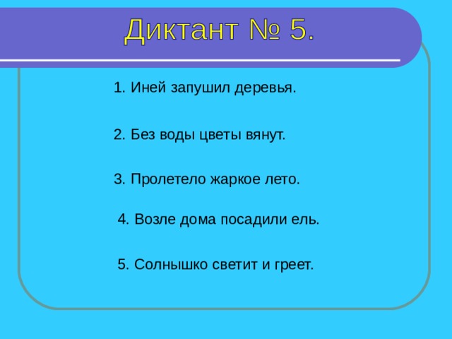 1. Иней запушил деревья. 2. Без воды цветы вянут. 3. Пролетело жаркое лето. 4. Возле дома посадили ель. 1-4 предложение – 7 секунд, 5 предложение - 6 секунд. 5. Солнышко светит и греет.  