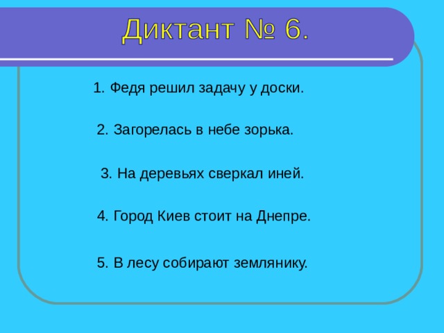 1. Федя решил задачу у доски. 2. Загорелась в небе зорька. 3. На деревьях сверкал иней. 4. Город Киев стоит на Днепре. Все предложения – 6 секунд 5. В лесу собирают землянику.  