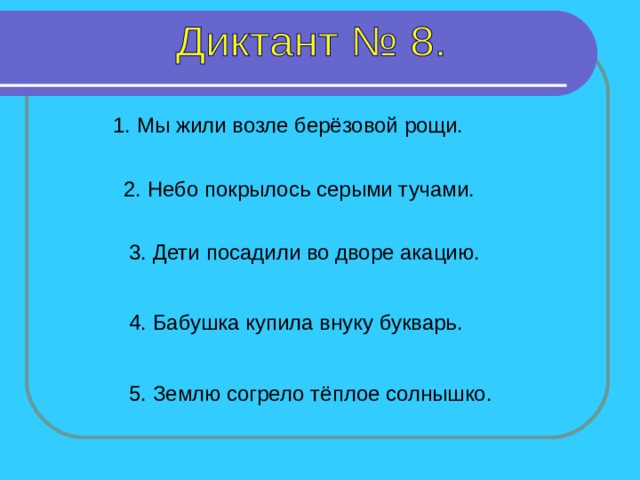 1. Мы жили возле берёзовой рощи. 2. Небо покрылось серыми тучами. 3. Дети посадили во дворе акацию. 1 предложение – 5 секунд, 2-5 предложение – 4 секунды. 4. Бабушка купила внуку букварь. 5. Землю согрело тёплое солнышко.   