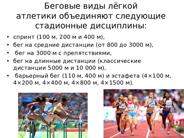 Беговые виды лёгкой  атлетики объединяют следующие стадионные дисциплины: спринт (100 м, 200 м и 400 м), бег на средние дистанции (от 800 до 3000 м),   бег на 3000 м с препятствиями,  бег на длинные дистанции (классические дистанции 5000 м и 10 000 м),   барьерный бег (110 м, 400 м) и эстафета (4×100 м, 4×200 м, 4×400 м, 4×800 м, 4×1500 м). 