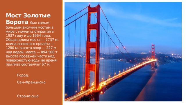  Мост Золотые Ворота был самым большим висячим мостом в мире с момента открытия в 1937 году и до 1964 года. Общая длина моста — 2737 м, длина основного пролёта — 1280 м, высота опор — 227 м над водой, масса — 894 500 т. Высота проезжей части над поверхностью воды во время прилива составляет 67 м.   Город: Сан-Франциско Страна:сша 
