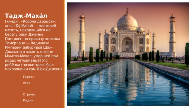 Тадж-Маха́л (хинди , «Корона дворцов», англ. Taj Mahal) — мавзолей-мечеть, находящийся на берегу реки Джамна . Построен по приказу потомка Тамерлана — падишаха Империи Бабуридов Шах-Джахана в память о жене Мумтаз-Махал, умершей при родах четырнадцатого ребёнка (позже здесь был похоронен и сам Шах-Джахан). Город: Агра Страна: Индия 