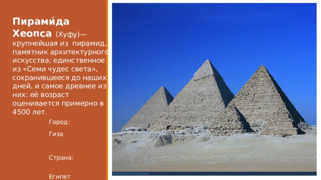 Пирами́да Хеопса (Хуфу)— крупнейшая из пирамид, памятник архитектурного искусства; единственное из «Семи чудес света», сохранившееся до наших дней, и самое древнее из них: её возраст оценивается примерно в 4500 лет. Город: Гиза Страна:  Египет 