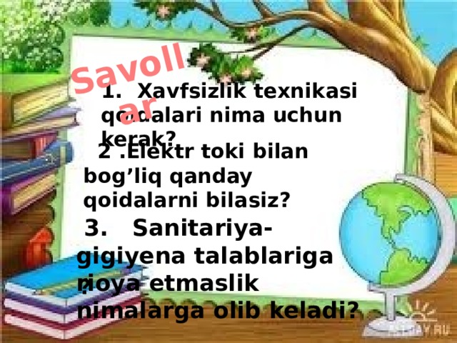 Savollar 1. Xavfsizlik texnikasi qoidalari nima uchun kerak?  2 .Elektr toki bilan bog’liq qanday qoidalarni bilasiz?  3. Sanitariya-gigiyena talablariga rioya etmaslik nimalarga olib keladi?  ? 