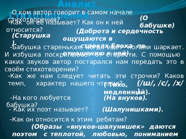  Анализ стихотворения.  -О ком автор говорит в самом начале стихотворения? (О бабушке)  -Как он её называет? Как он к ней относится?  (Старушка).     (Доброта и сердечность ощущаются в  строках Блока по отношению к ней).  -Бабушка старенькая, когда идёт- ногами шаркает. И избушка поскрипывает от старости. С помощью каких звуков автор постарался нам передать это в своём стихотворении?  (/ш/, /с/, /х/ ). -Как же нам следует читать эти строчки? Каков темп, характер нашего чтения? ( Тихо, медленный). (На внуков).  -На кого любуется бабушка? (Шалунишками). - Как их поэт называет?  -Как он относится к этим ребятам?  (Образы «внуков-шалунишек» даются поэтом с теплотой, любовью, пониманием их детских забав). 