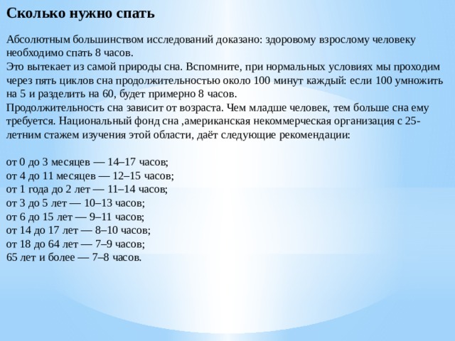 Сколько нужно спать Абсолютным большинством исследований доказано: здоровому взрослому человеку необходимо спать 8 часов. Это вытекает из самой природы сна. Вспомните, при нормальных условиях мы проходим через пять циклов сна продолжительностью около 100 минут каждый: если 100 умножить на 5 и разделить на 60, будет примерно 8 часов. Продолжительность сна зависит от возраста. Чем младше человек, тем больше сна ему требуется. Национальный фонд сна ,американская некоммерческая организация с 25-летним стажем изучения этой области, даёт следующие рекомендации: от 0 до 3 месяцев — 14–17 часов; от 4 до 11 месяцев — 12–15 часов; от 1 года до 2 лет — 11–14 часов; от 3 до 5 лет — 10–13 часов; от 6 до 15 лет — 9–11 часов; от 14 до 17 лет — 8–10 часов; от 18 до 64 лет — 7–9 часов; 65 лет и более — 7–8 часов. 