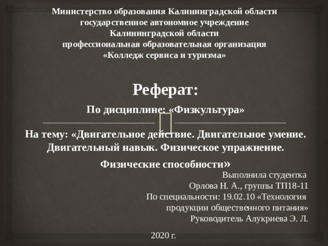 Министерство образования Калининградской области государственное автономное учреждение Калининградской области профессиональная образовательная организация «Колледж сервиса и туризма» Реферат:  По дисциплине: «Физкультура»   На тему: «Двигательное действие. Двигательное умение. Двигательный навык. Физическое упражнение. Физические способности »   Выполнила студентка Орлова Н. А., группы ТП18-11 По специальности: 19.02.10 «Технология продукции общественного питания» Руководитель Алукриева Э. Л. 2020 г. 