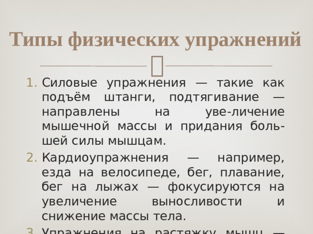 Типы физических упражнений Силовые упражнения — такие как подъём штанги, подтягивание — направлены на уве-личение мышечной массы и придания боль-шей силы мышцам. Кардиоупражнения — например, езда на велосипеде, бег, плавание, бег на лыжах — фокусируются на увеличение выносливости и снижение массы тела. Упражнения на растяжку мышц — направле-ны на улучшение гибкости тела. 