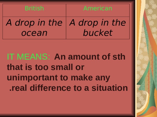 British American A drop in the ocean A drop in the bucket IT MEANS:  An amount of sth that is too small or unimportant to make any real difference to a situation .  