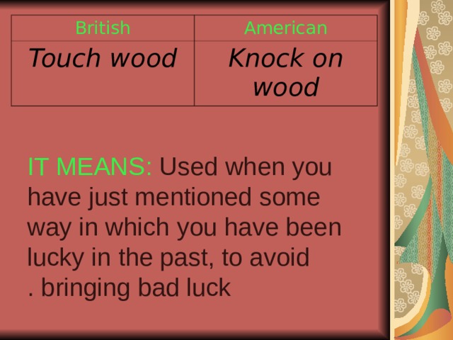 British American Touch wood Knock on wood IT MEANS: Used when you have just mentioned some way in which you have been lucky in the past, to avoid bringing bad luck . 