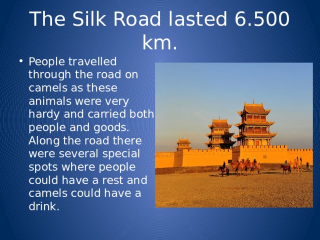 The Silk Road lasted 6.500 km. People travelled through the road on camels as these animals were very hardy and carried both people and goods. Along the road there were several special spots where people could have a rest and camels could have a drink. 