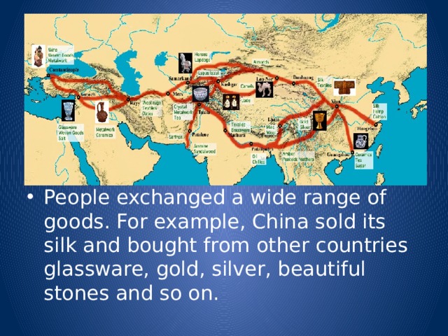 People exchanged a wide range of goods. For example, China sold its silk and bought from other countries glassware, gold, silver, beautiful stones and so on. 