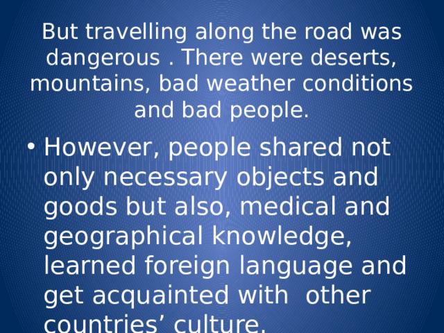 But travelling along the road was dangerous . There were deserts, mountains, bad weather conditions and bad people. However, people shared not only necessary objects and goods but also, medical and geographical knowledge, learned foreign language and get acquainted with other countries’ culture. 