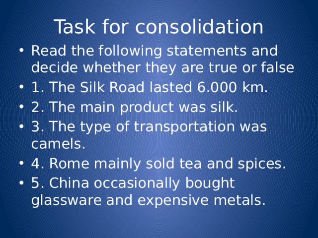 Task for consolidation Read the following statements and decide whether they are true or false 1. The Silk Road lasted 6.000 km. 2. The main product was silk. 3. The type of transportation was camels. 4. Rome mainly sold tea and spices. 5. China occasionally bought glassware and expensive metals. 
