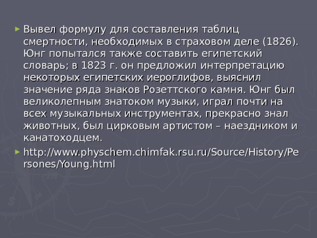 Вывел формулу для составления таблиц смертности, необходимых в страховом деле (1826). Юнг попытался также составить египетский словарь; в 1823 г. он предложил интерпретацию некоторых египетских иероглифов, выяснил значение ряда знаков Розеттского камня. Юнг был великолепным знатоком музыки, играл почти на всех музыкальных инструментах, прекрасно знал животных, был цирковым артистом – наездником и канатоходцем.  http://www.physchem.chimfak.rsu.ru/Source/History/Persones/Young.html  