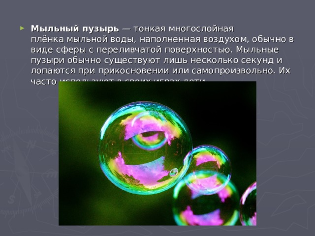 Мыльный пузырь  — тонкая многослойная плёнка мыльной воды, наполненная воздухом, обычно в виде сферы с переливчатой поверхностью. Мыльные пузыри обычно существуют лишь несколько секунд и лопаются при прикосновении или самопроизвольно. Их часто используют в своих играх дети. 