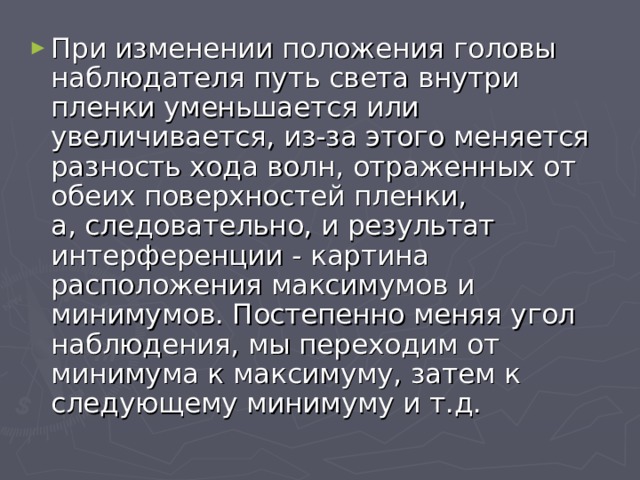 При изменении положения головы наблюдателя путь света внутри пленки уменьшается или увеличивается, из-за этого меняется разность хода волн, отраженных от обеих поверхностей пленки,  а, следовательно, и результат интерференции - картина расположения максимумов и минимумов. Постепенно меняя угол наблюдения, мы переходим от минимума к максимуму, затем к следующему минимуму и т.д. 