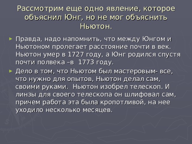 Рассмотрим еще одно явление, которое объяснил Юнг, но не мог объяснить Ньютон. Правда, надо напомнить, что между Юнгом и Ньютоном пролегает расстояние почти в век. Ньютон умер в 1727 году, а Юнг родился спустя почти полвека –в 1773 году. Дело в том, что Ньютом был мастеровым- все, что нужно для опытов, Ньютон делал сам, своими руками. Ньютон изобрел телескоп. И линзы для своего телескопа он шлифовал сам, причем работа эта была кропотливой, на нее уходило несколько месяцев. 