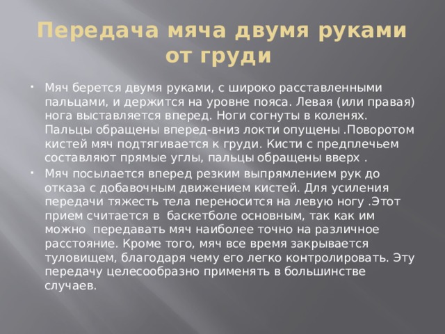 Передача мяча двумя руками от груди Мяч берется двумя руками, с широко расставленными пальцами, и держится на уровне пояса. Левая (или правая) нога выставляется вперед. Ноги согнуты в коленях. Пальцы обращены вперед-вниз локти опущены .Поворотом кистей мяч подтягивается к груди. Кисти с предплечьем составляют прямые углы, пальцы обращены вверх . Мяч посылается вперед резким выпрямлением рук до отказа с добавочным движением кистей. Для усиления передачи тяжесть тела переносится на левую ногу .Этот прием считается в  баскетболе основным, так как им можно  передавать мяч наиболее точно на различное расстояние. Кроме того, мяч все время закрывается туловищем, благодаря чему его легко контролировать. Эту передачу целесообразно применять в большинстве случаев.