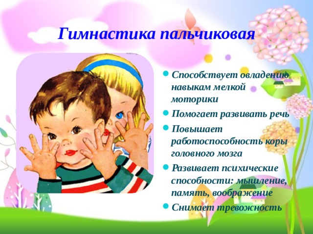 Гимнастика пальчиковая   Способствует овладению навыкам мелкой моторики Помогает развивать речь Повышает работоспособность коры головного мозга Развивает психические способности: мышление, память, воображение Снимает тревожность 