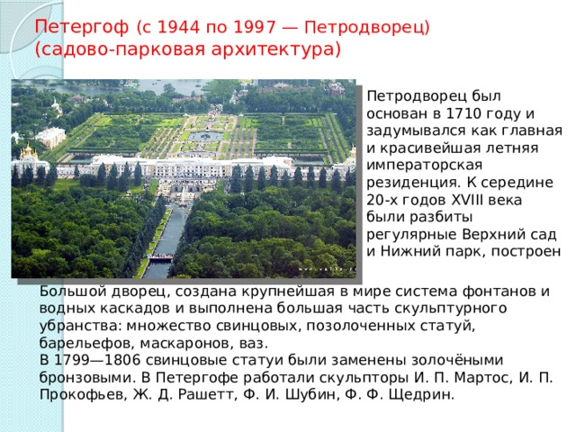 Петергоф (с 1944 по 1997 — Петродворец)   (садово-парковая архитектура) Петродворец был основан в 1710 году и задумывался как главная и красивейшая летняя императорская резиденция. К середине 20-х годов XVIII века были разбиты регулярные Верхний сад и Нижний парк, построен Большой дворец, создана крупнейшая в мире система фонтанов и водных каскадов и выполнена большая часть скульптурного убранства: множество свинцовых, позолоченных статуй, барельефов, маскаронов, ваз. В 1799—1806 свинцовые статуи были заменены золочёными бронзовыми. В Петергофе работали скульпторы И. П. Мартос, И. П. Прокофьев, Ж. Д. Рашетт, Ф. И. Шубин, Ф. Ф. Щедрин. 