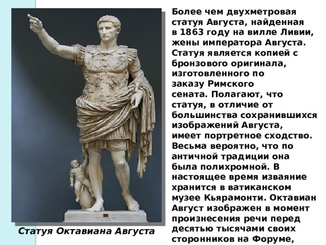 Более чем двухметровая статуя Августа, найденная в 1863 году на вилле Ливии, жены императора Августа. Статуя является копией с бронзового оригинала, изготовленного по заказу Римского сената. Полагают, что статуя, в отличие от большинства сохранившихся изображений Августа, имеет портретное сходство. Весьма вероятно, что по античной традиции она была полихромной. В настоящее время изваяние хранится в ватиканском музее Кьярамонти. Октавиан Август изображен в момент произнесения речи перед десятью тысячами своих сторонников на Форуме, призывая их начать войну со своим политическим противником Антонием — нарушителем законов и обидчиком законного наследника Цезаря. Статуя Октавиана Августа 