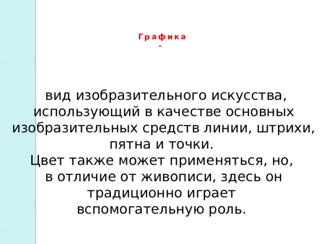 Графика -    вид изобразительного искусства, использующий в качестве основных изобразительных средств линии, штрихи, пятна и точки. Цвет также может применяться, но, в отличие от живописи, здесь он традиционно играет вспомогательную роль.  