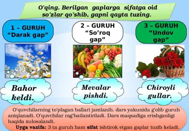 O’qing. Berilgan gaplarga sifatga oid so’zlar qo’shib, gapni qayta tuzing. 1 – GURUH “ Darak gap” 2 – GURUH “ So’roq gap” 3 – GURUH “ Undov gap” Mevalar pishdi. Bahor keldi. Chiroyli gullar.  O’quvchilarning to’plagan ballari jamlanib, dars yakunida g’olib guruh aniqlanadi. O’quvchilar rag’batlantiriladi. Dars maqsadiga erishganligi haqida xulosalandi.  Uyga vazifa: 3 ta guruh ham sifat ishtirok etgan gaplar tuzib keladi. 