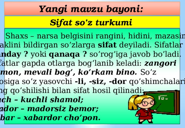 Yangi mavzu bayoni: Sifat so’z turkumi  Shaxs – narsa belgisini rangini, hidini, mazasini, shaklini bildirgan so’zlarga sifat deyiladi. Sifatlar qanday ? yoki qanaqa ? so’rog’iga javob bo’ladi. Sifatlar gapda otlarga bog’lanib keladi: zangori osmon, mevali bog’, ko’rkam bino.  So’z asosiga so’z yasovchi -li, -siz, -dor qo’shimchalari- ning qo’shilishi bilan sifat hosil qilinadi: kuch – kuchli shamol; mador – madorsiz bemor; xabar – xabardor cho’pon.  