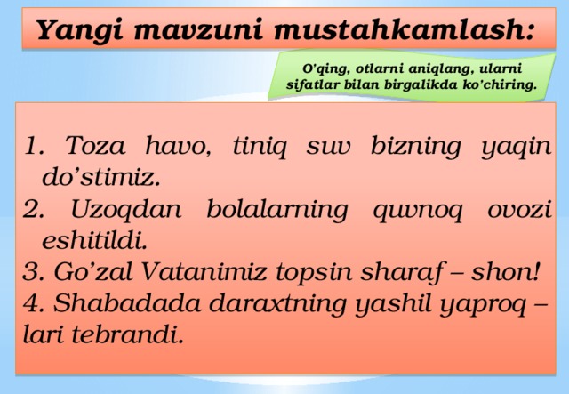 Yangi mavzuni mustahkamlash: O’qing, otlarni aniqlang, ularni sifatlar bilan birgalikda ko’chiring.  Toza havo, tiniq suv bizning yaqin do’stimiz.  Uzoqdan bolalarning quvnoq ovozi eshitildi. 3. Go’zal Vatanimiz topsin sharaf – shon! 4. Shabadada daraxtning yashil yaproq – lari tebrandi. 