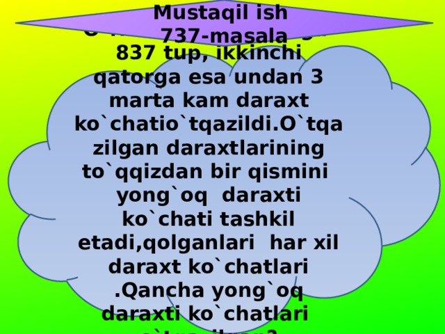 Mustaqil ish  737-masala O`rmonda bir qatorga 837 tup, ikkinchi qatorga esa undan 3 marta kam daraxt ko`chatio`tqazildi.O`tqazilgan daraxtlarining to`qqizdan bir qismini yong`oq daraxti ko`chati tashkil etadi,qolganlari har xil daraxt ko`chatlari .Qancha yong`oq daraxti ko`chatlari o`tqazilgan? 