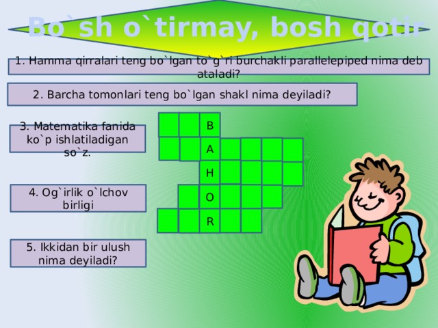 Bo`sh o`tirmay, bosh qotir 1. Hamma qirralari teng bo`lgan to`g`ri burchakli parallelepiped nima deb ataladi? 2. Barcha tomonlari teng bo`lgan shakl nima deyiladi? B 3. Matematika fanida ko`p ishlatiladigan so`z. A H O 4. Og`irlik o`lchov birligi R 5. Ikkidan bir ulush nima deyiladi? 