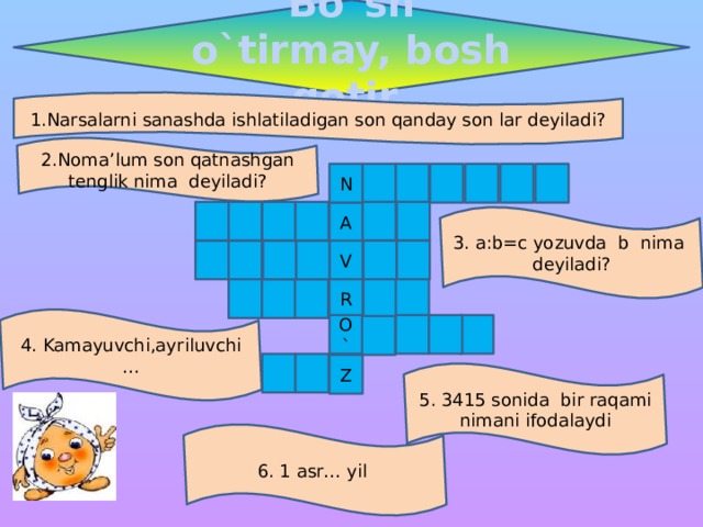 Bo`sh o`tirmay, bosh qotir 1.Narsalarni sanashda ishlatiladigan son qanday son lar deyiladi? 2.Noma’lum son qatnashgan tenglik nima deyiladi? N A 3. a:b=c yozuvda b nima deyiladi? V R 4. Kamayuvchi,ayriluvchi … O` Z 5. 3415 sonida bir raqami nimani ifodalaydi 6. 1 asr… yil 