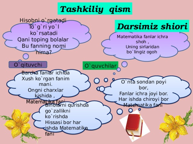 Tashkiliy qism Darsimiz shiori Hisobni o`rgatadi To`g`ri yo`l ko`rsatadi Qani toping bolalar Bu fanning nomi nima? Matematika fanlar ichra shoh , Uning sirlaridan bo`lingiz ogoh O`qituvch i O`quvchilar  Barcha fanlar ichida Xush ko`rgan fanim mani. Ongni charxlar kishida , Matematika fani  O`nta sondan poyi bor, Fanlar ichra joyi bor. Har ishda chiroyi bor Matematika fani Binolarni qurishda go`zallikni ko`rishda Hissasi bor har ishda Matematika fani 