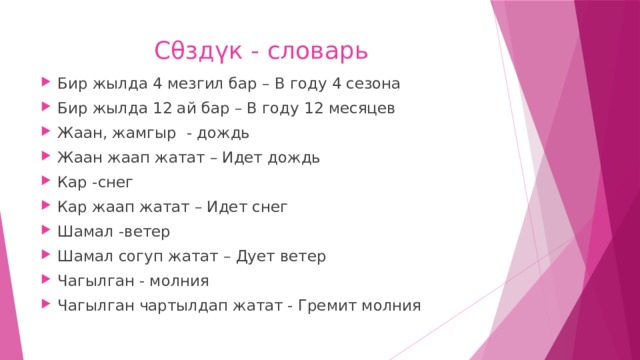 Сθзд үк - словарь Бир жылда 4 мезгил бар – В году 4 сезона Бир жылда 12 ай бар – В году 12 месяцев Жаан, жамгыр - дождь Жаан жаап жатат – Идет дождь Кар -снег Кар жаап жатат – Идет снег Шамал -ветер Шамал согуп жатат – Дует ветер Чагылган - молния Чагылган чартылдап жатат - Гремит молния 