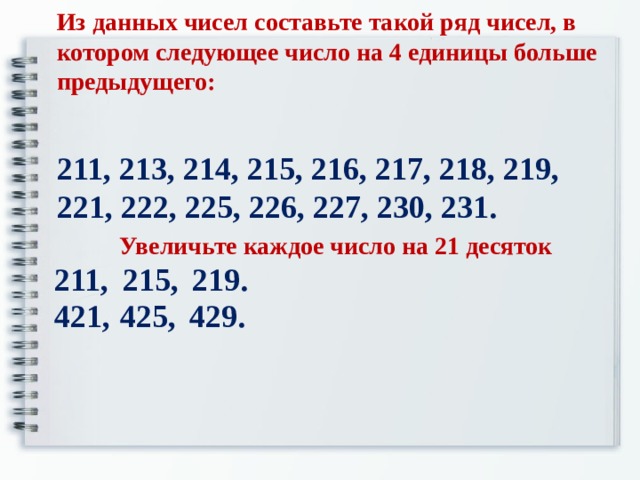 Из данных чисел составьте такой ряд чисел, в котором следующее число на 4 единицы больше предыдущего: 211, 213, 214, 215, 216, 217, 218, 219, 221, 222, 225, 226, 227, 230, 231. Увеличьте каждое число на 21 десяток 211, 215, 219. 421, 425, 429.