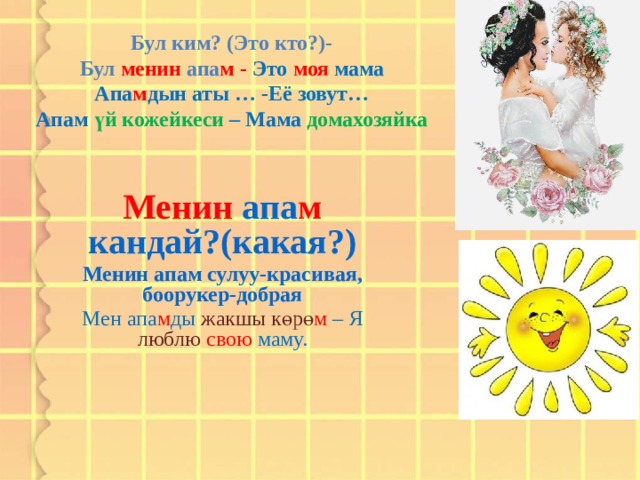 Бул ким? (Это кто?)-  Бул менин апа м - Это моя мама  Апа м дын аты … -Её зовут…  Апам үй кожейкеси – Мама домахозяйка   Менин апа м кандай?(какая?) Менин апам сулуу-красивая, боорукер-добрая Мен апа м ды жакшы көрө м – Я люблю свою маму.  