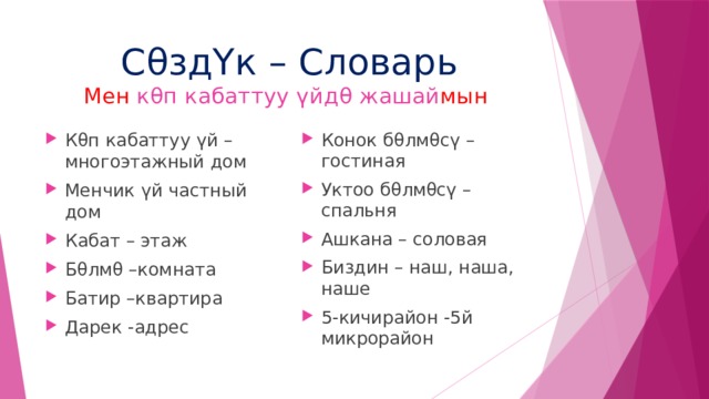 Сθзд Үк – Словарь  Мен кθп кабаттуу үйдθ жашай мын  Кθп кабаттуу үй – многоэтажный дом Менчик үй частный дом Кабат – этаж Бθлмθ –комната Батир –квартира Дарек -адрес Конок бθлмθс ү – гостиная Уктоо бθлмθсү – спальня Ашкана – соловая Биздин – наш, наша, наше 5-кичирайон -5й микрорайон 