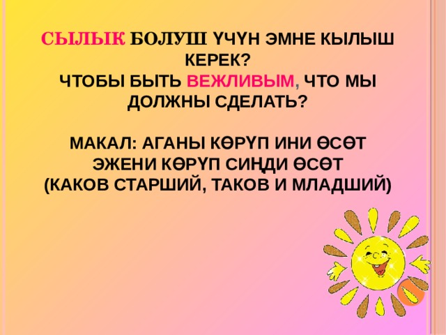   Сылык  болуш үчүн эмне кылыш керек?  Чтобы быть  вежливым , что мы должны сделать?   Макал: Аганы көрүп ини өсөт  Эжени көрүп сиңди өсөт  (Каков старший, таков и младший) 