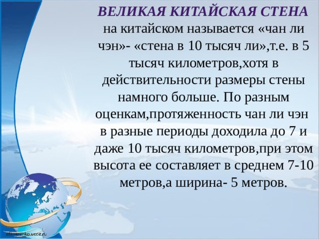  Великая Китайская стена на китайском называется «чан ли чэн»- «стена в 10 тысяч ли»,т.е. в 5 тысяч километров,хотя в действительности размеры стены намного больше. По разным оценкам,протяженность чан ли чэн в разные периоды доходила до 7 и даже 10 тысяч километров,при этом высота ее составляет в среднем 7-10 метров,а ширина- 5 метров. 