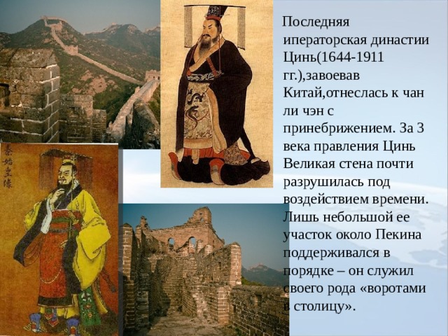  Последняя иператорская династии Цинь(1644-1911 гг.),завоевав Китай,отнеслась к чан ли чэн с принебрижением. За 3 века правления Цинь Великая стена почти разрушилась под воздействием времени. Лишь небольшой ее участок около Пекина поддерживался в порядке – он служил своего рода «воротами в столицу». 