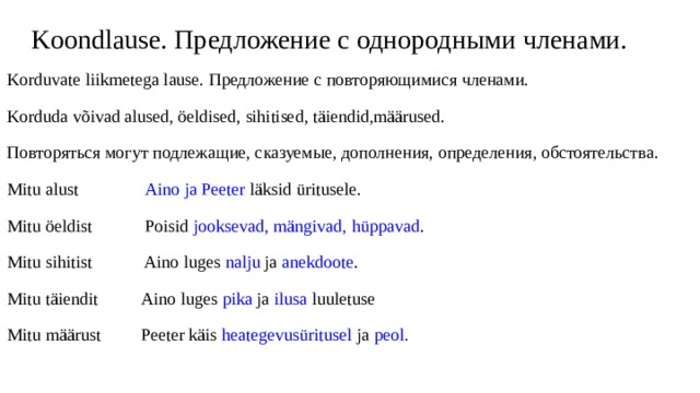 Koondlause. Предложение с однородными членами. Korduvate liikmetega lause. Предложение с повторяющимися членами. Korduda võivad alused, öeldised, sihitised, täiendid,määrused. Повторяться могут подлежащие, сказуемые, дополнения, определения, обстоятельства. Mitu alust Aino ja Peeter läksid üritusele. Mitu öeldist Poisid jooksevad, mängivad, hüppavad . Mitu sihitist Aino luges nalju ja anekdoote . Mitu täiendit Aino luges pika ja ilusa luuletuse Mitu määrust Peeter käis heategevusüritusel ja peol. 