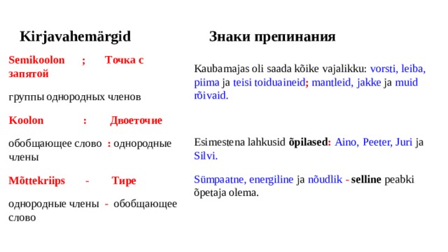 Kirjavahemärgid Знаки препинания   Semikoolon ; Точка с запятой группы однородных членов Koolon : Двоеточие обобщающее слово : однородные члены Mõttekriips - Тире однородные члены - обобщающее слово Kaubamajas oli saada kõike vajalikku: vorsti, leiba, piima ja teisi toiduaineid ; mantleid, jakke ja muid rõivaid. Esimestena lahkusid õpilased :  Aino, Peeter, Juri ja Silvi. Sümpaatne, energiline ja nõudlik -  selline peabki õpetaja olema. 