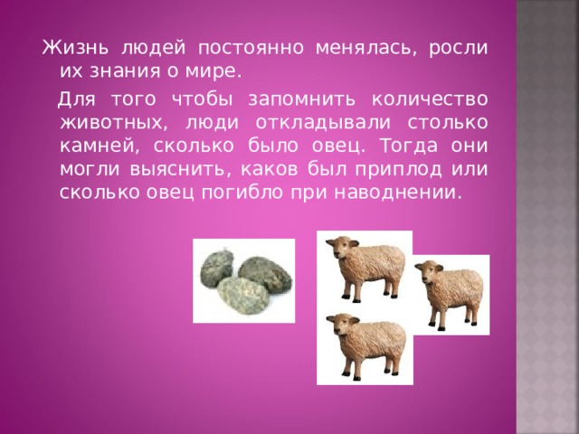 Жизнь людей постоянно менялась, росли их знания о мире.  Для того чтобы запомнить количество животных, люди откладывали столько камней, сколько было овец. Тогда они могли выяснить, каков был приплод или сколько овец погибло при наводнении.  