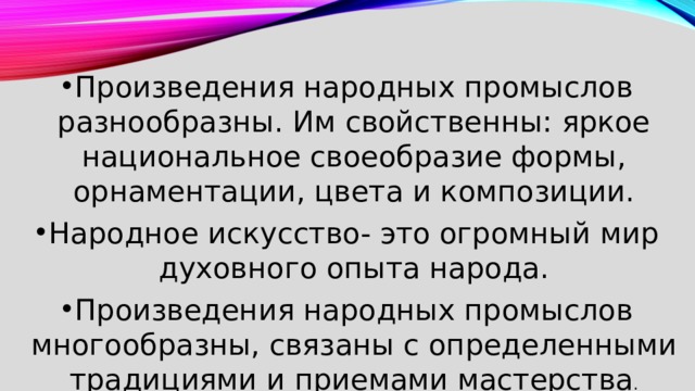 Произведения народных промыслов разнообразны. Им свойственны: яркое национальное своеобразие формы, орнаментации, цвета и композиции. Народное искусство- это огромный мир духовного опыта народа. Произведения народных промыслов многообразны, связаны с определенными традициями и приемами мастерства . 