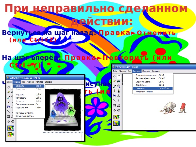 При неправильно сделанном действии: Вернуться на шаг назад: Правка► Отменить (или Ctrl+Z)  На шаг вперёд: Правка►Повторить (или Ctrl+Y)  Чтобы удалить весь рисунок: Рисунок►Очистить (или Ctrl+Shft+N) 