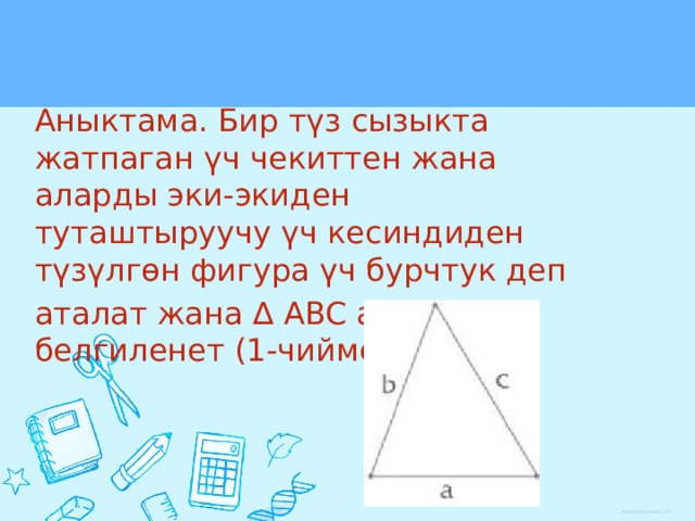 Аныктама. Бир түз сызыкта жатпаган үч чекиттен жана аларды эки-экиден туташтыруучу үч кесиндиден түзүлгөн фигура үч бурчтук деп аталат жана ∆ ABC аркылуу белгиленет (1-чийме). 