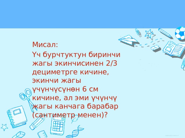 Мисал: Үч бурчтуктун биринчи жагы экинчисинен 2/3 дециметрге кичине, экинчи жагы үчүнчүсүнөн 6 см кичине, ал эми үчүнчү жагы канчага барабар (сантиметр менен)? 